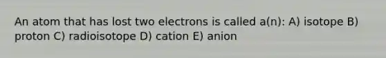 An atom that has lost two electrons is called a(n): A) isotope B) proton C) radioisotope D) cation E) anion