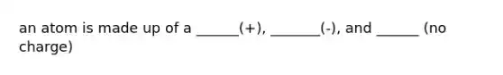 an atom is made up of a ______(+), _______(-), and ______ (no charge)