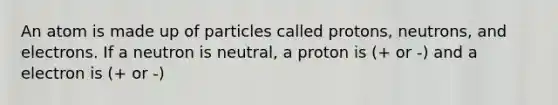 An atom is made up of particles called protons, neutrons, and electrons. If a neutron is neutral, a proton is (+ or -) and a electron is (+ or -)