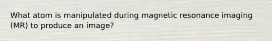 What atom is manipulated during magnetic resonance imaging (MR) to produce an image?