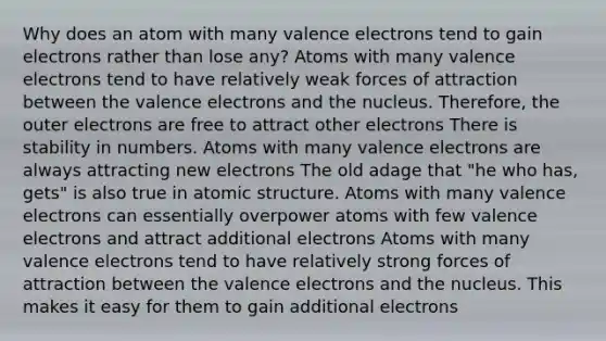 Why does an atom with many valence electrons tend to gain electrons rather than lose any? Atoms with many valence electrons tend to have relatively weak forces of attraction between the valence electrons and the nucleus. Therefore, the outer electrons are free to attract other electrons There is stability in numbers. Atoms with many valence electrons are always attracting new electrons The old adage that "he who has, gets" is also true in atomic structure. Atoms with many valence electrons can essentially overpower atoms with few valence electrons and attract additional electrons Atoms with many valence electrons tend to have relatively strong forces of attraction between the valence electrons and the nucleus. This makes it easy for them to gain additional electrons