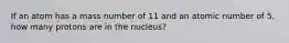 If an atom has a mass number of 11 and an atomic number of 5, how many protons are in the nucleus?