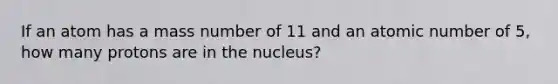 If an atom has a mass number of 11 and an atomic number of 5, how many protons are in the nucleus?