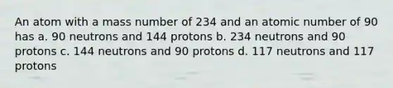 An atom with a mass number of 234 and an atomic number of 90 has a. 90 neutrons and 144 protons b. 234 neutrons and 90 protons c. 144 neutrons and 90 protons d. 117 neutrons and 117 protons