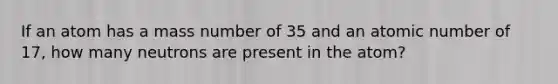 If an atom has a mass number of 35 and an atomic number of 17, how many neutrons are present in the atom?