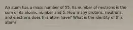 An atom has a mass number of 55. Its number of neutrons is the sum of its atomic number and 5. How many protons, neutrons, and electrons does this atom have? What is the identity of this atom?