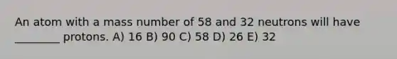 An atom with a mass number of 58 and 32 neutrons will have ________ protons. A) 16 B) 90 C) 58 D) 26 E) 32