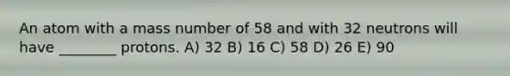 An atom with a mass number of 58 and with 32 neutrons will have ________ protons. A) 32 B) 16 C) 58 D) 26 E) 90