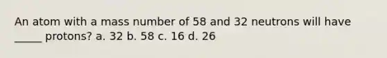 An atom with a mass number of 58 and 32 neutrons will have _____ protons? a. 32 b. 58 c. 16 d. 26