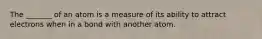 The _______ of an atom is a measure of its ability to attract electrons when in a bond with another atom.