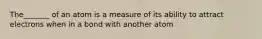 The_______ of an atom is a measure of its ability to attract electrons when in a bond with another atom