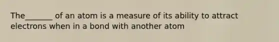 The_______ of an atom is a measure of its ability to attract electrons when in a bond with another atom