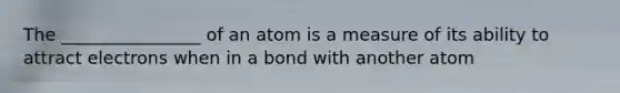 The ________________ of an atom is a measure of its ability to attract electrons when in a bond with another atom