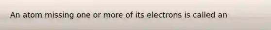 An atom missing one or more of its electrons is called an