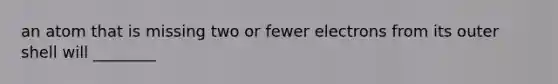 an atom that is missing two or fewer electrons from its outer shell will ________