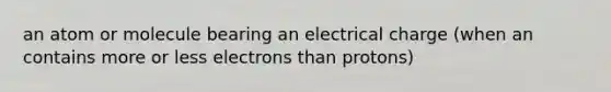 an atom or molecule bearing an electrical charge (when an contains more or less electrons than protons)