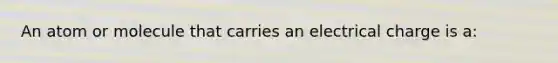 An atom or molecule that carries an electrical charge is a: