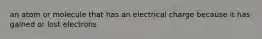 an atom or molecule that has an electrical charge because it has gained or lost electrons