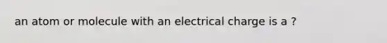 an atom or molecule with an electrical charge is a ?