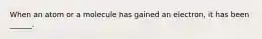 When an atom or a molecule has gained an electron, it has been ______.
