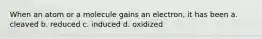 When an atom or a molecule gains an electron, it has been a. cleaved b. reduced c. induced d. oxidized