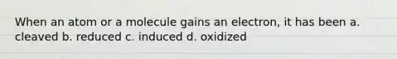 When an atom or a molecule gains an electron, it has been a. cleaved b. reduced c. induced d. oxidized