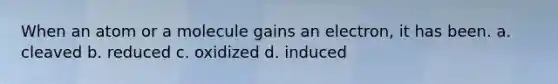 When an atom or a molecule gains an electron, it has been. a. cleaved b. reduced c. oxidized d. induced