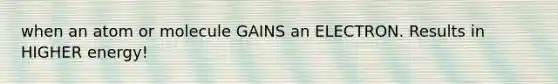 when an atom or molecule GAINS an ELECTRON. Results in HIGHER energy!