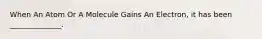 When An Atom Or A Molecule Gains An Electron, it has been ______________.