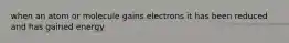 when an atom or molecule gains electrons it has been reduced and has gained energy