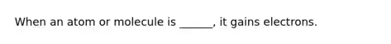 When an atom or molecule is ______, it gains electrons.