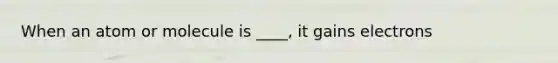 When an atom or molecule is ____, it gains electrons