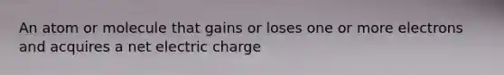 An atom or molecule that gains or loses one or more electrons and acquires a net electric charge