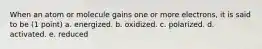 When an atom or molecule gains one or more electrons, it is said to be (1 point) a. energized. b. oxidized. c. polarized. d. activated. e. reduced