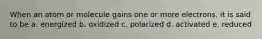When an atom or molecule gains one or more electrons, it is said to be a. energized b. oxidized c. polarized d. activated e. reduced