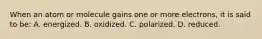 When an atom or molecule gains one or more electrons, it is said to be: A. energized. B. oxidized. C. polarized. D. reduced.