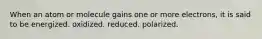 When an atom or molecule gains one or more electrons, it is said to be energized. oxidized. reduced. polarized.