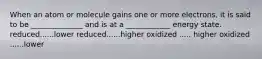 When an atom or molecule gains one or more electrons, it is said to be ______________ and is at a ____________ energy state. reduced......lower reduced......higher oxidized ..... higher oxidized ......lower