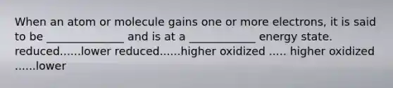 When an atom or molecule gains one or more electrons, it is said to be ______________ and is at a ____________ energy state. reduced......lower reduced......higher oxidized ..... higher oxidized ......lower