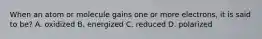 When an atom or molecule gains one or more electrons, it is said to be? A. oxidized B. energized C. reduced D. polarized