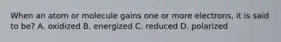 When an atom or molecule gains one or more electrons, it is said to be? A. oxidized B. energized C. reduced D. polarized