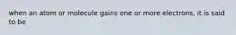 when an atom or molecule gains one or more electrons, it is said to be