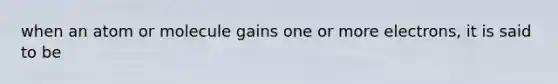 when an atom or molecule gains one or more electrons, it is said to be