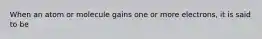 When an atom or molecule gains one or more electrons, it is said to be