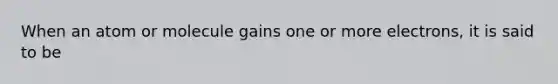 When an atom or molecule gains one or more electrons, it is said to be