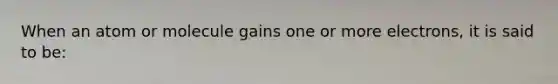 When an atom or molecule gains one or more electrons, it is said to be: