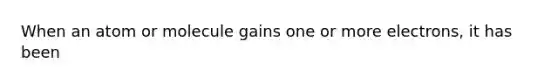 When an atom or molecule gains one or more electrons, it has been