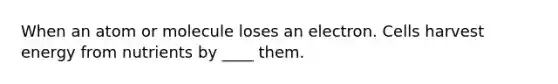 When an atom or molecule loses an electron. Cells harvest energy from nutrients by ____ them.