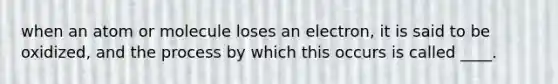 when an atom or molecule loses an electron, it is said to be oxidized, and the process by which this occurs is called ____.