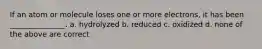 If an atom or molecule loses one or more electrons, it has been _______________. a. hydrolyzed b. reduced c. oxidized d. none of the above are correct